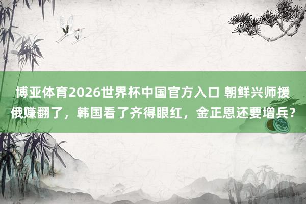博亚体育2026世界杯中国官方入口 朝鲜兴师援俄赚翻了，韩国看了齐得眼红，金正恩还要增兵？