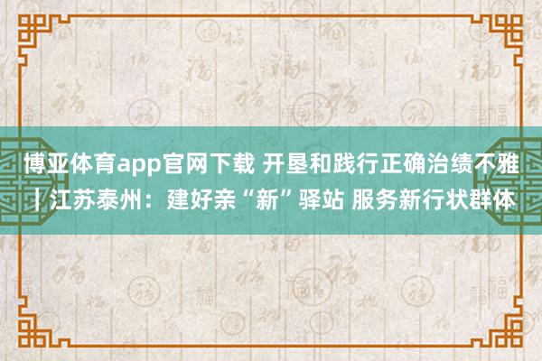 博亚体育app官网下载 开垦和践行正确治绩不雅｜江苏泰州：建好亲“新”驿站 服务新行状群体