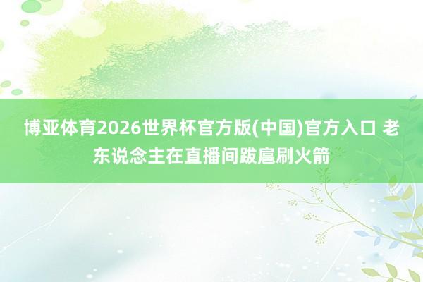 博亚体育2026世界杯官方版(中国)官方入口 老东说念主在直播间跋扈刷火箭