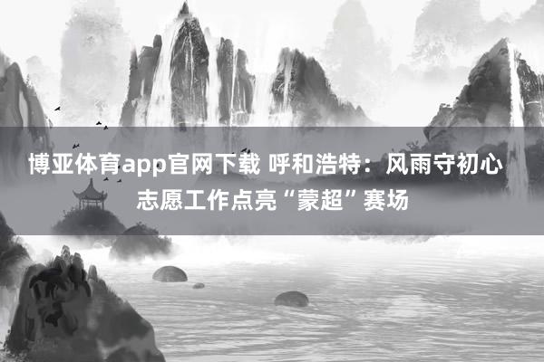 博亚体育app官网下载 呼和浩特：风雨守初心  志愿工作点亮“蒙超”赛场