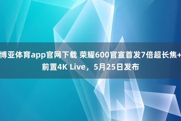 博亚体育app官网下载 荣耀600官宣首发7倍超长焦+前置4K Live，5月25日发布