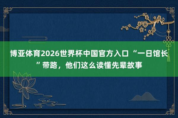 博亚体育2026世界杯中国官方入口 “一日馆长”带路，他们这么读懂先辈故事