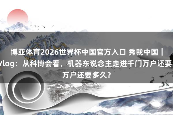 博亚体育2026世界杯中国官方入口 秀我中国｜激流Vlog：从科博会看，机器东说念主走进千门万户还要多久？