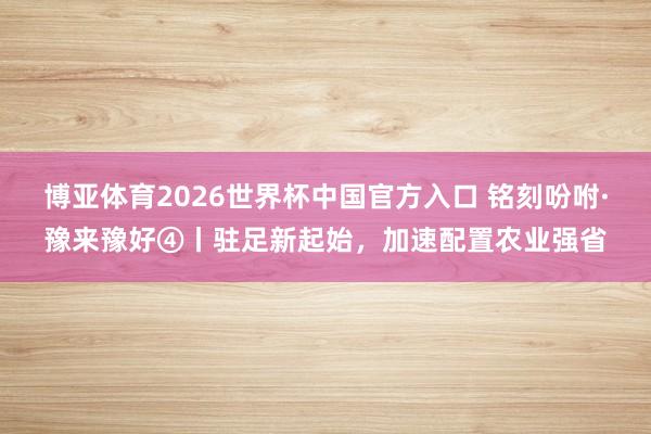 博亚体育2026世界杯中国官方入口 铭刻吩咐·豫来豫好④丨驻足新起始，加速配置农业强省