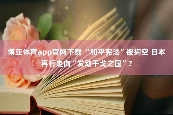 博亚体育app官网下载 “和平宪法”被掏空 日本再行走向“发动干戈之国”？