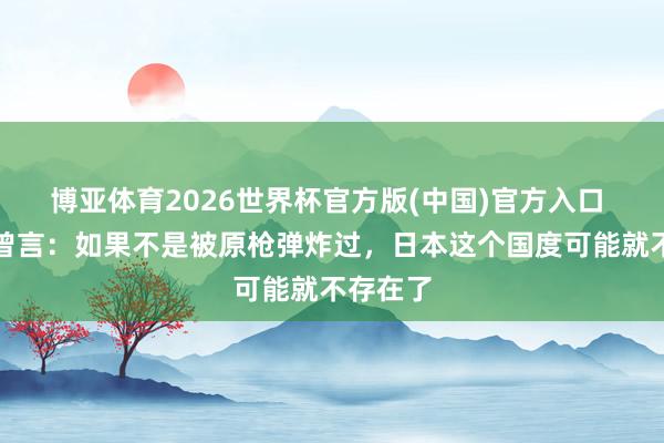 博亚体育2026世界杯官方版(中国)官方入口 丘吉尔曾言：如果不是被原枪弹炸过，日本这个国度可能就不存在了
