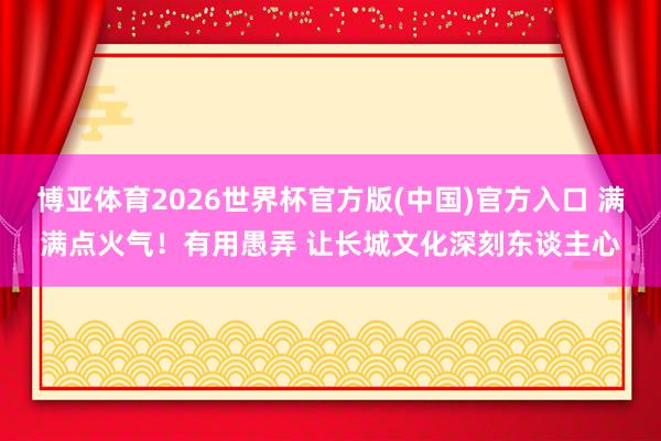 博亚体育2026世界杯官方版(中国)官方入口 满满点火气！有用愚弄 让长城文化深刻东谈主心