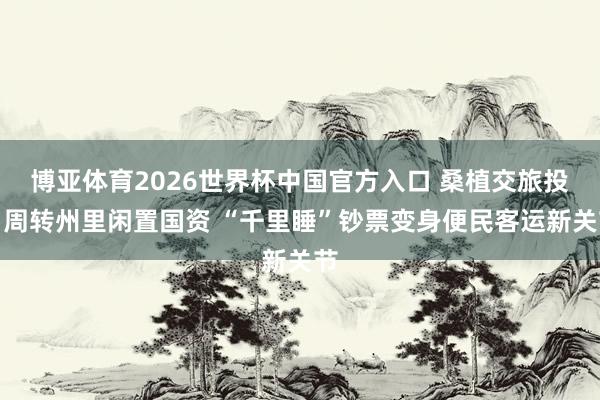 博亚体育2026世界杯中国官方入口 桑植交旅投：周转州里闲置国资 “千里睡”钞票变身便民客运新关节