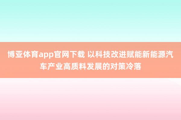 博亚体育app官网下载 以科技改进赋能新能源汽车产业高质料发展的对策冷落