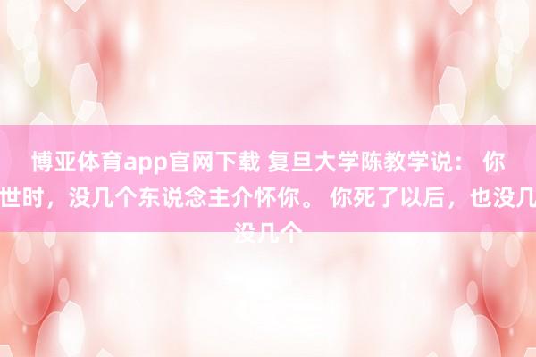 博亚体育app官网下载 复旦大学陈教学说： 你在世时，没几个东说念主介怀你。 你死了以后，也没几个