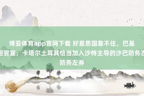 博亚体育app官网下载 好意思国靠不住，巴基斯坦官宣，卡塔尔土耳其恰当加入沙特主导的沙巴防务左券