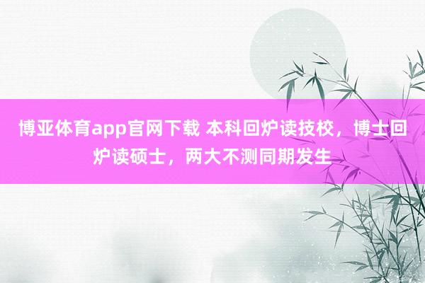 博亚体育app官网下载 本科回炉读技校，博士回炉读硕士，两大不测同期发生