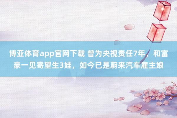 博亚体育app官网下载 曾为央视责任7年，和富豪一见寄望生3娃，如今已是蔚来汽车雇主娘