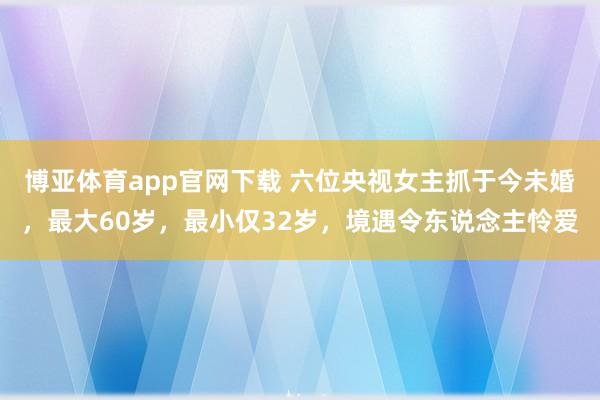 博亚体育app官网下载 六位央视女主抓于今未婚，最大60岁，最小仅32岁，境遇令东说念主怜爱