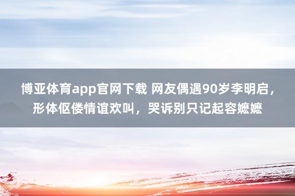 博亚体育app官网下载 网友偶遇90岁李明启，形体伛偻情谊欢叫，哭诉别只记起容嬷嬷