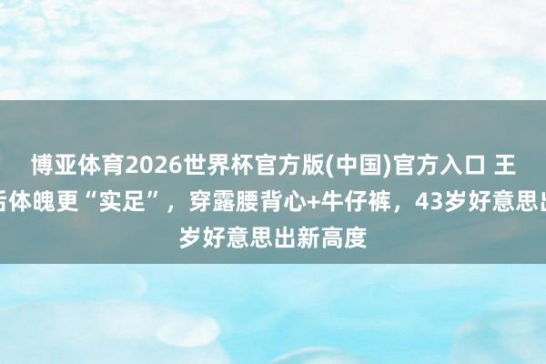 博亚体育2026世界杯官方版(中国)官方入口 王鸥当妈后体魄更“实足”，穿露腰背心+牛仔裤，43岁好意思出新高度