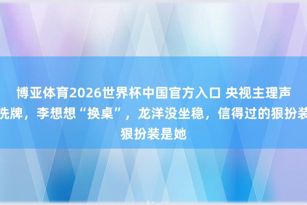博亚体育2026世界杯中国官方入口 央视主理声势大洗牌，李想想“换桌”，龙洋没坐稳，信得过的狠扮装是她