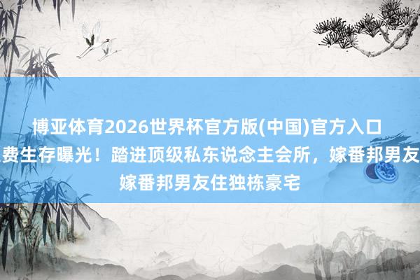 博亚体育2026世界杯官方版(中国)官方入口 香港女星浪费生存曝光！踏进顶级私东说念主会所，嫁番邦男友住独栋豪宅