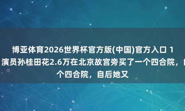 博亚体育2026世界杯官方版(中国)官方入口 1980年，演员孙桂田花2.6万在北京故宫旁买了一个四合院，自后她又