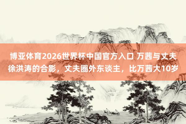 博亚体育2026世界杯中国官方入口 万茜与丈夫徐洪涛的合影，丈夫圈外东谈主，比万茜大10岁