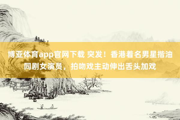 博亚体育app官网下载 突发！香港着名男星揩油同剧女演员，拍吻戏主动伸出舌头加戏