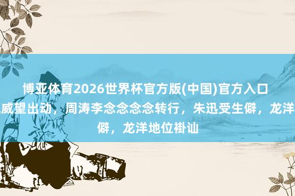 博亚体育2026世界杯官方版(中国)官方入口 央视主执威望出动，周涛李念念念念转行，朱迅受生僻，龙洋地位褂讪