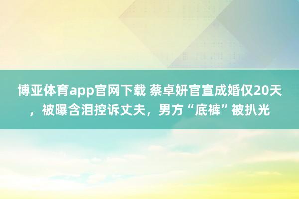博亚体育app官网下载 蔡卓妍官宣成婚仅20天，被曝含泪控诉丈夫，男方“底裤”被扒光