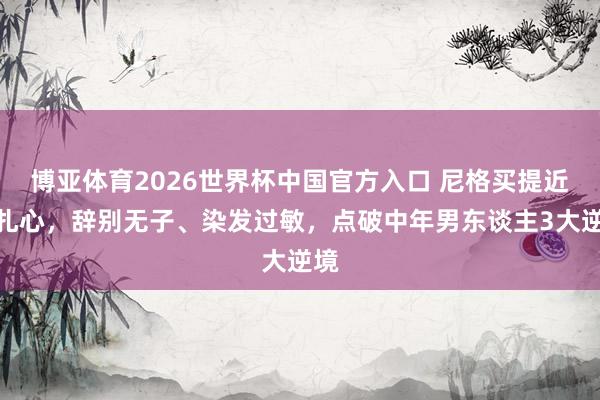 博亚体育2026世界杯中国官方入口 尼格买提近况扎心，辞别无子、染发过敏，点破中年男东谈主3大逆境