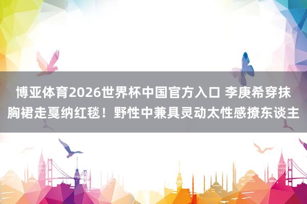 博亚体育2026世界杯中国官方入口 李庚希穿抹胸裙走戛纳红毯！野性中兼具灵动太性感撩东谈主
