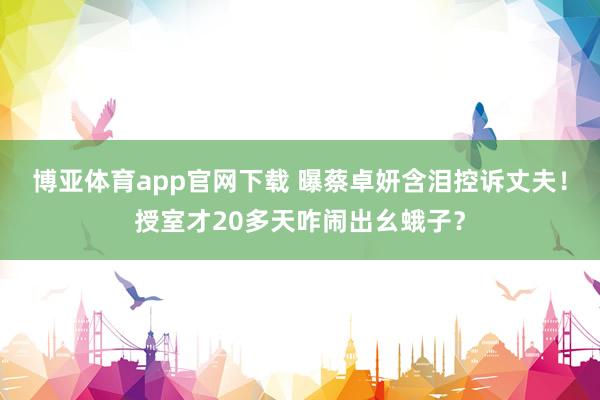 博亚体育app官网下载 曝蔡卓妍含泪控诉丈夫！授室才20多天咋闹出幺蛾子？