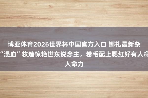 博亚体育2026世界杯中国官方入口 娜扎最新杂志“混血”妆造惊艳世东说念主，卷毛配上腮红好有人命力