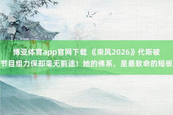 博亚体育app官网下载 《乘风2026》代斯被节目组力保却毫无前途！她的佛系，是最致命的短板