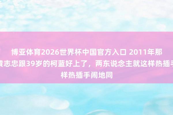 博亚体育2026世界杯中国官方入口 2011年那会儿，黄志忠跟39岁的柯蓝好上了，两东说念主就这样热插手闹地同