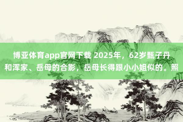 博亚体育app官网下载 2025年，62岁甄子丹和浑家、岳母的合影，岳母长得跟小小姐似的。照