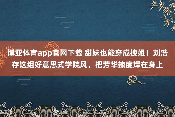 博亚体育app官网下载 甜妹也能穿成拽姐！刘浩存这组好意思式学院风，把芳华辣度焊在身上
