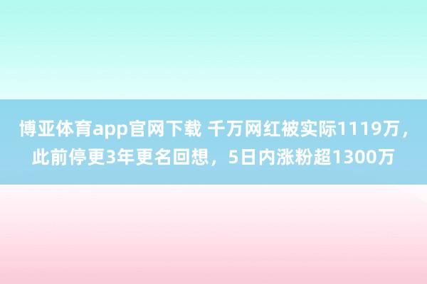 博亚体育app官网下载 千万网红被实际1119万，此前停更3年更名回想，5日内涨粉超1300万