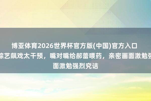 博亚体育2026世界杯官方版(中国)官方入口 吴镇宇综艺飙戏太干预，嘴对嘴给郝蕾喂药，亲密画面激勉强烈究诘