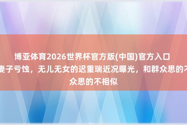 博亚体育2026世界杯官方版(中国)官方入口 74岁妻子亏蚀，无儿无女的迟重瑞近况曝光，和群众思的不相似