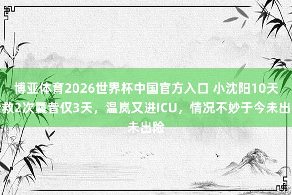 博亚体育2026世界杯中国官方入口 小沈阳10天抢救2次曩昔仅3天，温岚又进ICU，情况不妙于今未出险