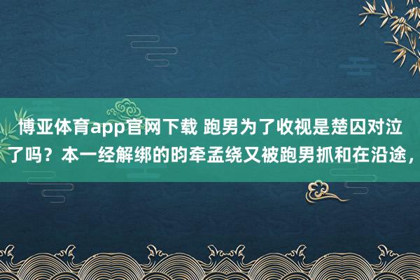 博亚体育app官网下载 跑男为了收视是楚囚对泣了吗？本一经解绑的昀牵孟绕又被跑男抓和在沿途，