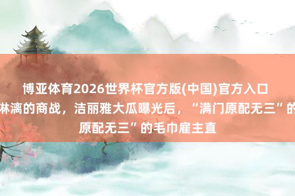 博亚体育2026世界杯官方版(中国)官方入口 毛巾界舒心淋漓的商战，洁丽雅大瓜曝光后，“满门原配无三”的毛巾雇主直