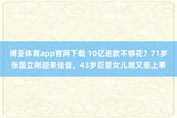 博亚体育app官网下载 10亿进款不够花？71岁张国立刚迎来佳音，43岁巨婴女儿就又惹上事