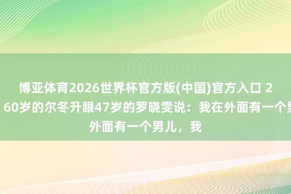 博亚体育2026世界杯官方版(中国)官方入口 2017年，60岁的尔冬升跟47岁的罗晓雯说：我在外面有一个男儿，我