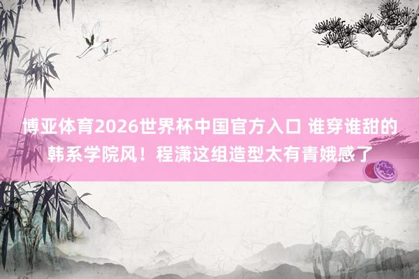 博亚体育2026世界杯中国官方入口 谁穿谁甜的韩系学院风！程潇这组造型太有青娥感了