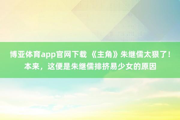 博亚体育app官网下载 《主角》朱继儒太狠了！本来，这便是朱继儒排挤易少女的原因