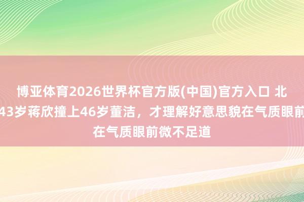 博亚体育2026世界杯官方版(中国)官方入口 北京这夜，43岁蒋欣撞上46岁董洁，才理解好意思貌在气质眼前微不足道