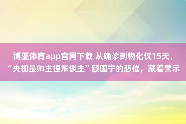 博亚体育app官网下载 从确诊到物化仅15天，“央视最帅主捏东谈主”顾国宁的悲催，藏着警示