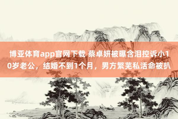 博亚体育app官网下载 蔡卓妍被曝含泪控诉小10岁老公，结婚不到1个月，男方繁芜私活命被扒