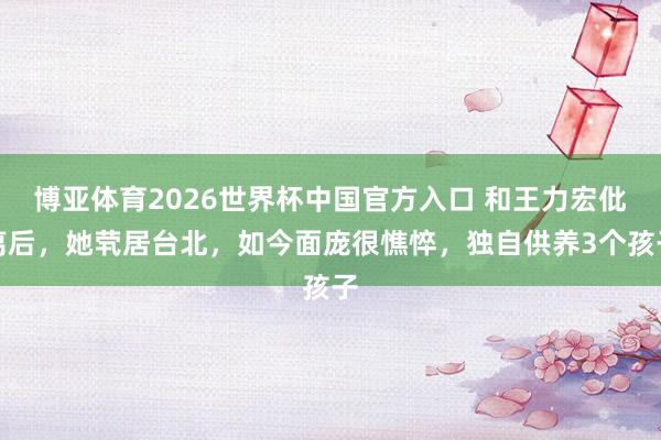 博亚体育2026世界杯中国官方入口 和王力宏仳离后，她茕居台北，如今面庞很憔悴，独自供养3个孩子