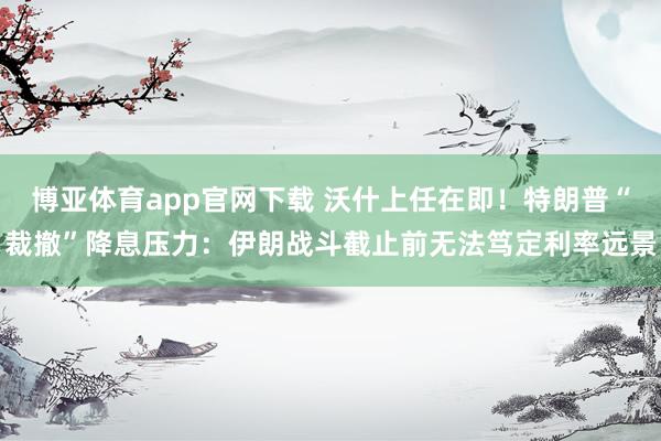 博亚体育app官网下载 沃什上任在即！特朗普“裁撤”降息压力：伊朗战斗截止前无法笃定利率远景
